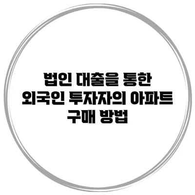법인 대출을 통한 외국인 투자자의 아파트 구매 방법