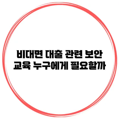 비대면 대출 관련 보안 교육 누구에게 필요할까?